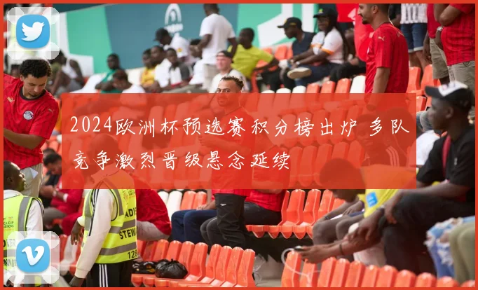 2024欧洲杯预选赛积分榜出炉 多队竞争激烈晋级悬念延续