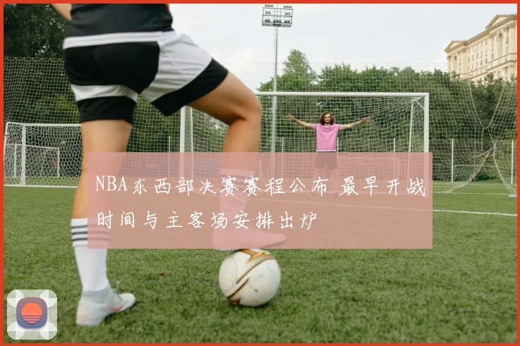 NBA东西部决赛赛程公布 最早开战时间与主客场安排出炉