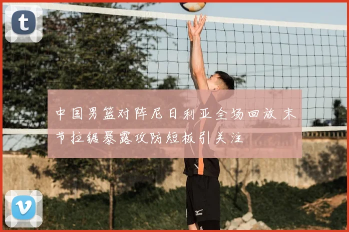 中国男篮对阵尼日利亚全场回放 末节拉锯暴露攻防短板引关注