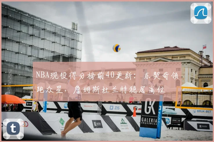NBA现役得分榜前40更新：东契奇领跑众星，詹姆斯杜兰特稳居高位