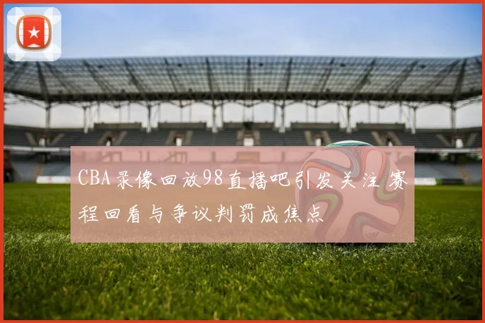 CBA录像回放98直播吧引发关注 赛程回看与争议判罚成焦点