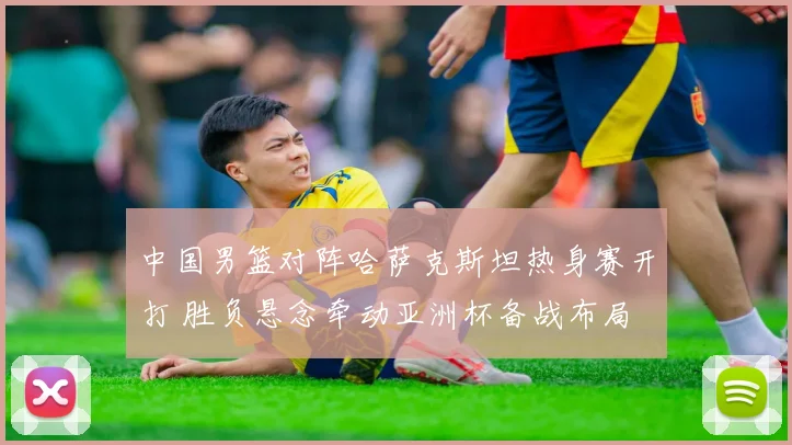 中国男篮对阵哈萨克斯坦热身赛开打 胜负悬念牵动亚洲杯备战布局
