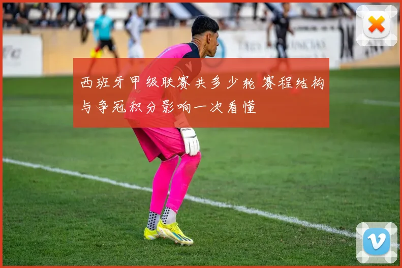 西班牙甲级联赛共多少轮 赛程结构与争冠积分影响一次看懂