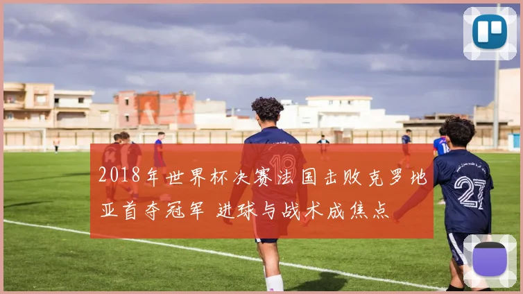 2018年世界杯决赛法国击败克罗地亚首夺冠军 进球与战术成焦点