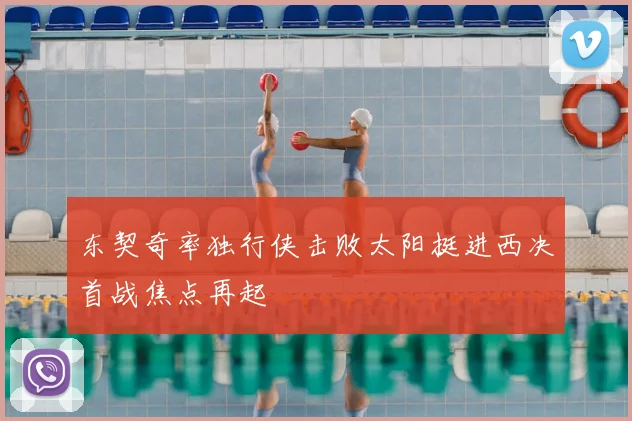 东契奇率独行侠击败太阳挺进西决首战焦点再起