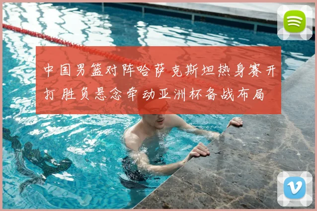 中国男篮对阵哈萨克斯坦热身赛开打 胜负悬念牵动亚洲杯备战布局