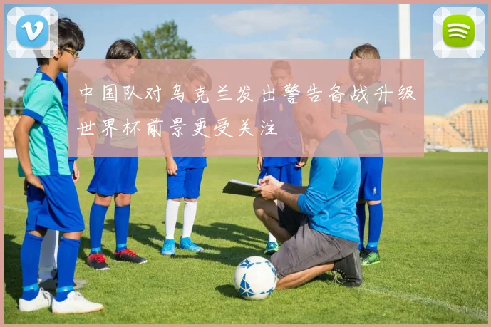 中国队对乌克兰发出警告备战升级世界杯前景更受关注