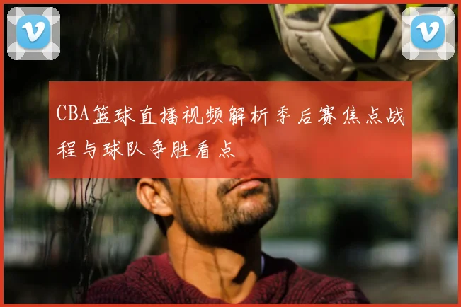 CBA篮球直播视频解析季后赛焦点战程与球队争胜看点