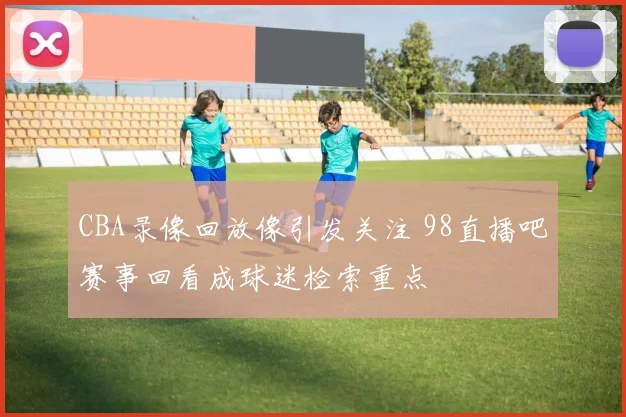 CBA录像回放像引发关注 98直播吧赛事回看成球迷检索重点