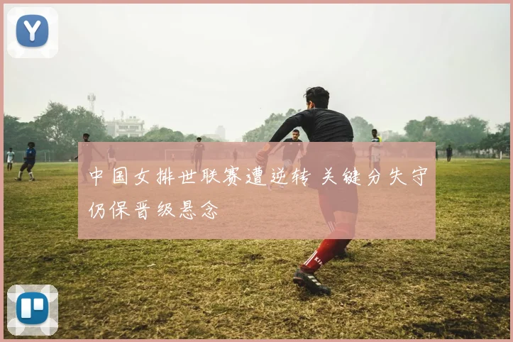 中国女排世联赛遭逆转 关键分失守仍保晋级悬念