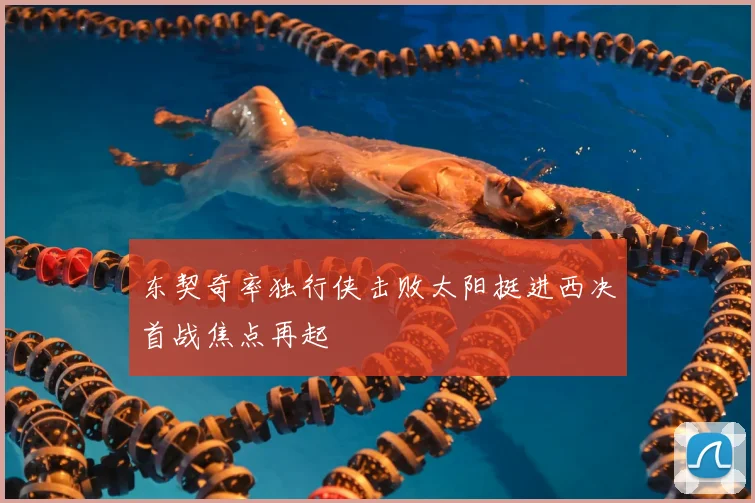 东契奇率独行侠击败太阳挺进西决首战焦点再起