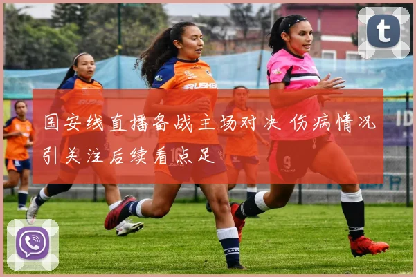 国安线直播备战主场对决 伤病情况引关注后续看点足