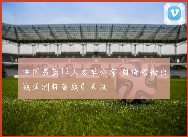 中国男篮12人名单公布 周琦领衔出战亚洲杯备战引关注