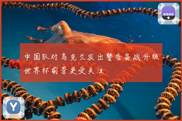 中国队对乌克兰发出警告备战升级世界杯前景更受关注