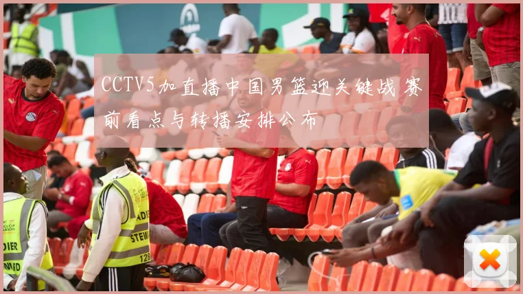 CCTV5加直播中国男篮迎关键战 赛前看点与转播安排公布
