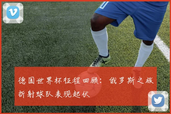德国世界杯征程回顾：俄罗斯之旅折射球队表现起伏