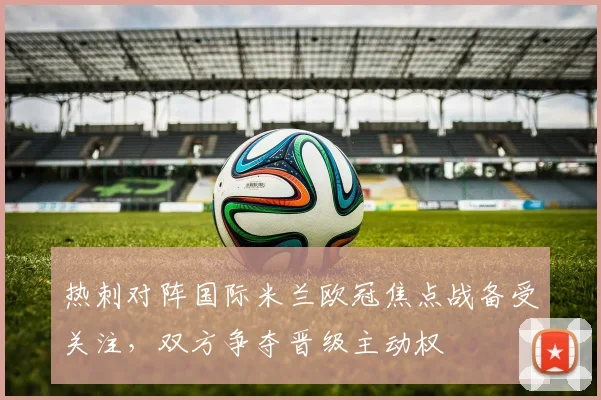 热刺对阵国际米兰欧冠焦点战备受关注，双方争夺晋级主动权
