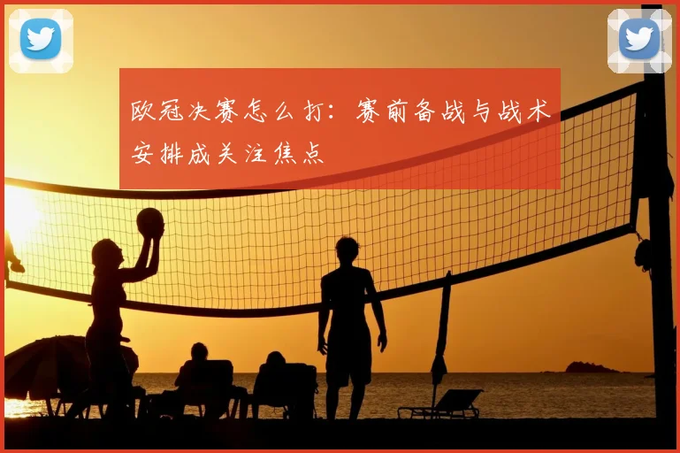 欧冠决赛怎么打:赛前备战与战术安排成关注焦点