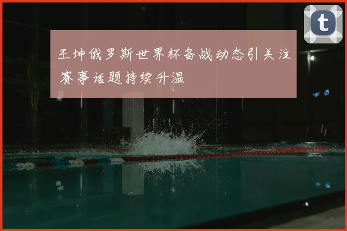 王坤俄罗斯世界杯备战动态引关注 赛事话题持续升温
