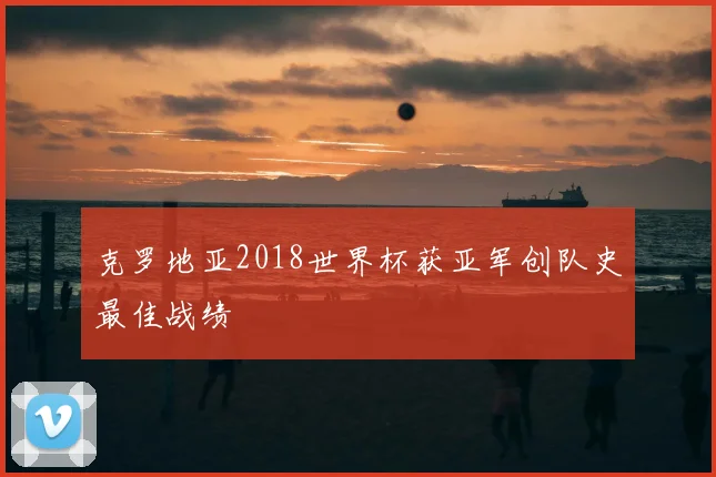 克罗地亚2018世界杯获亚军创队史最佳战绩