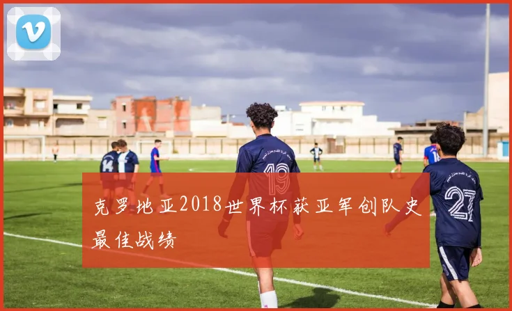 克罗地亚2018世界杯获亚军创队史最佳战绩