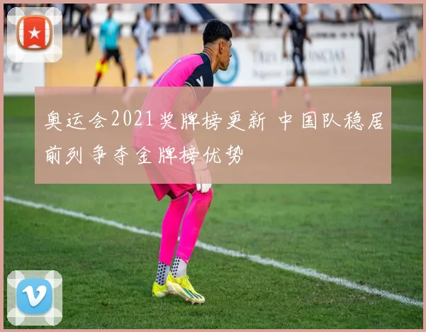 奥运会2021奖牌榜更新 中国队稳居前列争夺金牌榜优势