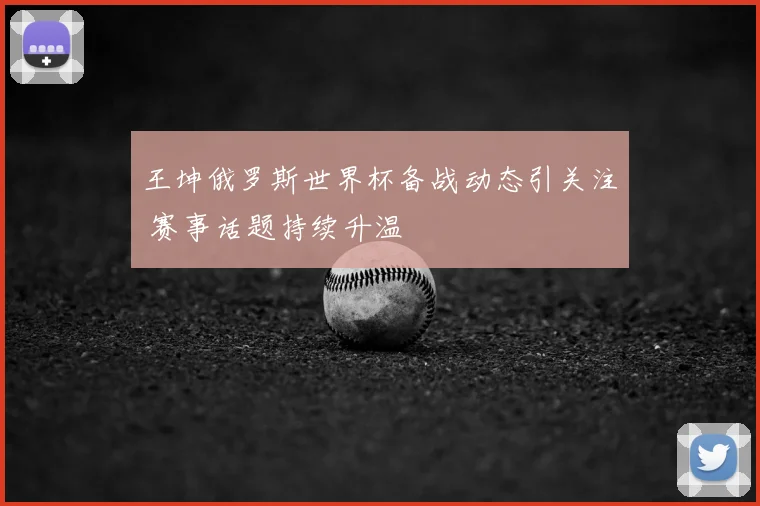 王坤俄罗斯世界杯备战动态引关注 赛事话题持续升温