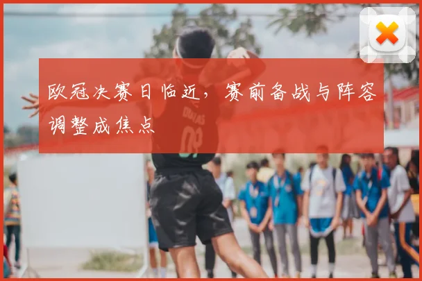 欧冠决赛日临近，赛前备战与阵容调整成焦点