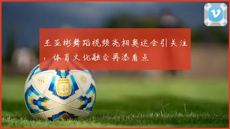 王亚彬舞蹈视频亮相奥运会引关注，体育文化融合再添看点