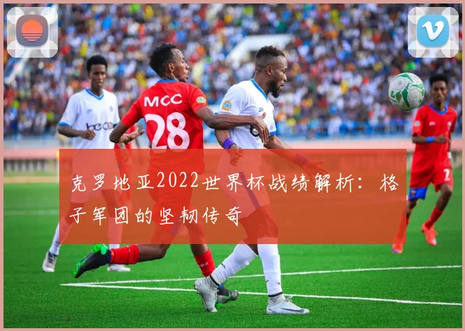 克罗地亚2022世界杯战绩解析:格子军团的坚韧传奇