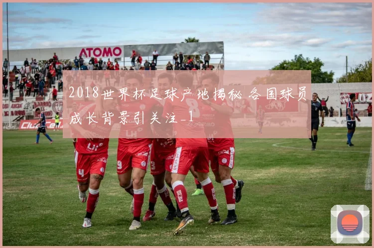 2018世界杯足球产地揭秘 各国球员成长背景引关注_1