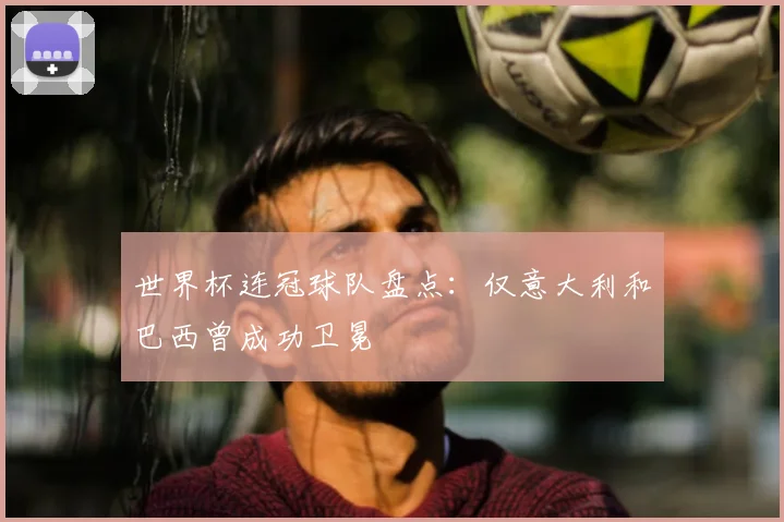 世界杯连冠球队盘点:仅意大利和巴西曾成功卫冕