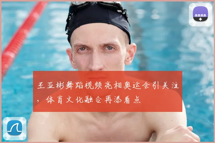 王亚彬舞蹈视频亮相奥运会引关注,体育文化融合再添看点