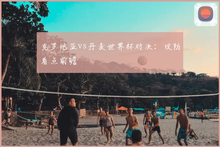 克罗地亚vs丹麦世界杯对决:攻防看点前瞻